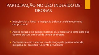 PARTICIPAÇÃO NO USO INDEVIDO DE
DROGAS
 Indução(criar a ideia) e Instigação (reforçar a ideia) ocorre no
campo moral
 Auxílio ao uso é no campo material. Ex.: emprestar o carro para que
outrem procure um local de venda de drogas.
 Consuma-se com o efetivo uso da droga pela pessoa induzida,
instigada ou auxiliada (Corrente prevalente)
 