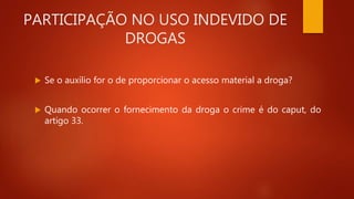 PARTICIPAÇÃO NO USO INDEVIDO DE
DROGAS
 Se o auxílio for o de proporcionar o acesso material a droga?
 Quando ocorrer o fornecimento da droga o crime é do caput, do
artigo 33.
 