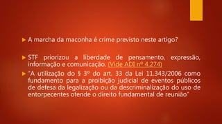  A marcha da maconha é crime previsto neste artigo?
 STF priorizou a liberdade de pensamento, expressão,
informação e comunicação. (Vide ADI nº 4.274)
 “A utilização do § 3º do art. 33 da Lei 11.343/2006 como
fundamento para a proibição judicial de eventos públicos
de defesa da legalização ou da descriminalização do uso de
entorpecentes ofende o direito fundamental de reunião”
 