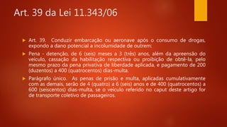 Art. 39 da Lei 11.343/06
 Art. 39. Conduzir embarcação ou aeronave após o consumo de drogas,
expondo a dano potencial a incolumidade de outrem:
 Pena - detenção, de 6 (seis) meses a 3 (três) anos, além da apreensão do
veículo, cassação da habilitação respectiva ou proibição de obtê-la, pelo
mesmo prazo da pena privativa de liberdade aplicada, e pagamento de 200
(duzentos) a 400 (quatrocentos) dias-multa.
 Parágrafo único. As penas de prisão e multa, aplicadas cumulativamente
com as demais, serão de 4 (quatro) a 6 (seis) anos e de 400 (quatrocentos) a
600 (seiscentos) dias-multa, se o veículo referido no caput deste artigo for
de transporte coletivo de passageiros.
 