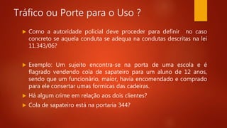 Tráfico ou Porte para o Uso ?
 Como a autoridade policial deve proceder para definir no caso
concreto se aquela conduta se adequa na condutas descritas na lei
11.343/06?
 Exemplo: Um sujeito encontra-se na porta de uma escola e é
flagrado vendendo cola de sapateiro para um aluno de 12 anos,
sendo que um funcionário, maior, havia encomendado e comprado
para ele consertar umas formicas das cadeiras.
 Há algum crime em relação aos dois clientes?
 Cola de sapateiro está na portaria 344?
 