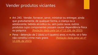 Vender produtos viciantes
 Art. 243. Vender, fornecer, servir, ministrar ou entregar, ainda
que gratuitamente, de qualquer forma, a criança ou a
adolescente, bebida alcoólica ou, sem justa causa, outros
produtos cujos componentes possam causar dependência física
ou psíquica: (Redação dada pela Lei nº 13.106, de 2015)
 Pena - detenção de 2 (dois) a 4 (quatro) anos, e multa, se o fato
não constitui crime mais grave. (Redação dada pela Lei nº
13.106, de 2015)
 