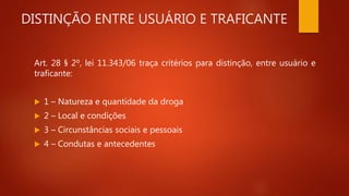 DISTINÇÃO ENTRE USUÁRIO E TRAFICANTE
Art. 28 § 2º, lei 11.343/06 traça critérios para distinção, entre usuário e
traficante:
 1 – Natureza e quantidade da droga
 2 – Local e condições
 3 – Circunstâncias sociais e pessoais
 4 – Condutas e antecedentes
 