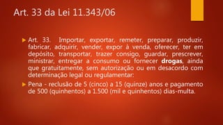 Art. 33 da Lei 11.343/06
 Art. 33. Importar, exportar, remeter, preparar, produzir,
fabricar, adquirir, vender, expor à venda, oferecer, ter em
depósito, transportar, trazer consigo, guardar, prescrever,
ministrar, entregar a consumo ou fornecer drogas, ainda
que gratuitamente, sem autorização ou em desacordo com
determinação legal ou regulamentar:
 Pena - reclusão de 5 (cinco) a 15 (quinze) anos e pagamento
de 500 (quinhentos) a 1.500 (mil e quinhentos) dias-multa.
 