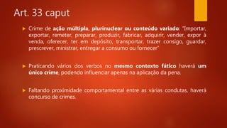 Art. 33 caput
 Crime de ação múltipla, plurinuclear ou conteúdo variado: “Importar,
exportar, remeter, preparar, produzir, fabricar, adquirir, vender, expor à
venda, oferecer, ter em depósito, transportar, trazer consigo, guardar,
prescrever, ministrar, entregar a consumo ou fornecer”
 Praticando vários dos verbos no mesmo contexto fático haverá um
único crime, podendo influenciar apenas na aplicação da pena.
 Faltando proximidade comportamental entre as várias condutas, haverá
concurso de crimes.
 