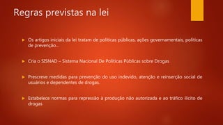 Regras previstas na lei
 Os artigos iniciais da lei tratam de políticas públicas, ações governamentais, políticas
de prevenção...
 Cria o SISNAD – Sistema Nacional De Políticas Públicas sobre Drogas
 Prescreve medidas para prevenção do uso indevido, atenção e reinserção social de
usuários e dependentes de drogas.
 Estabelece normas para repressão à produção não autorizada e ao tráfico ilícito de
drogas
 