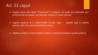 Art. 33 caput
 Sujeito ativo: No verbo “Prescrever” é próprio, só pode ser praticado por
profissional da saúde, nos demais verbos é crime comum.
 Sujeito passivo: é a coletividade (Crime vago - aquele que o sujeito
passivo não tem personalidade jurídica)
 Objeto jurídico: Incolumidade pública, especificamente a saúde pública.
 