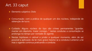 Art. 33 caput
 Elemento subjetivo: Dolo
 Consumação: com a prática de qualquer um dos núcleos, independe de
obtenção de lucro.
 Cuidado: Alguns núcleos do tipo são crimes permanentes “guardar,
manter em depósito, trazer consigo...” nestas condutas a consumação se
prolonga no tempo por vontade do agente.
 Nestas hipóteses é cabível a prisão a qualquer momento, além de ser
possível a aplicação da lei mais grave mesmo se a conduta é anterior a lei
mas o agente continua praticando a conduta.
 