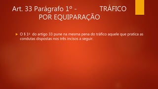 Art. 33 Parágrafo 1º - TRÁFICO
POR EQUIPARAÇÃO
 O § 1o do artigo 33 pune na mesma pena do tráfico aquele que pratica as
condutas dispostas nos três incisos a seguir.
 