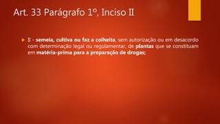 Art. 33 Parágrafo 1º, Inciso II
 II - semeia, cultiva ou faz a colheita, sem autorização ou em desacordo
com determinação legal ou regulamentar, de plantas que se constituam
em matéria-prima para a preparação de drogas;
 