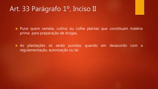 Art. 33 Parágrafo 1º, Inciso II
 Pune quem semeia, cultiva ou colhe plantas que constituam matéria
prima para preparação de drogas.
 As plantações só serão punidas quando em desacordo com a
regulamentação, autorização ou lei.
 