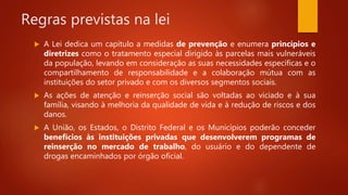 Regras previstas na lei
 A Lei dedica um capítulo a medidas de prevenção e enumera princípios e
diretrizes como o tratamento especial dirigido às parcelas mais vulneráveis
da população, levando em consideração as suas necessidades específicas e o
compartilhamento de responsabilidade e a colaboração mútua com as
instituições do setor privado e com os diversos segmentos sociais.
 As ações de atenção e reinserção social são voltadas ao viciado e à sua
família, visando à melhoria da qualidade de vida e à redução de riscos e dos
danos.
 A União, os Estados, o Distrito Federal e os Municípios poderão conceder
benefícios às instituições privadas que desenvolverem programas de
reinserção no mercado de trabalho, do usuário e do dependente de
drogas encaminhados por órgão oficial.
 