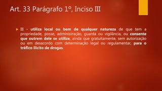 Art. 33 Parágrafo 1º, Inciso III
 III - utiliza local ou bem de qualquer natureza de que tem a
propriedade, posse, administração, guarda ou vigilância, ou consente
que outrem dele se utilize, ainda que gratuitamente, sem autorização
ou em desacordo com determinação legal ou regulamentar, para o
tráfico ilícito de drogas.
 