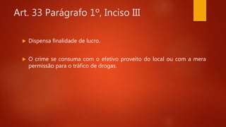 Art. 33 Parágrafo 1º, Inciso III
 Dispensa finalidade de lucro.
 O crime se consuma com o efetivo proveito do local ou com a mera
permissão para o tráfico de drogas.
 