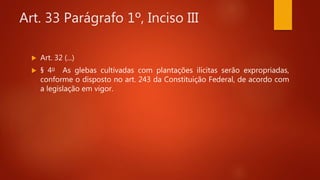 Art. 33 Parágrafo 1º, Inciso III
 Art. 32 (...)
 § 4o As glebas cultivadas com plantações ilícitas serão expropriadas,
conforme o disposto no art. 243 da Constituição Federal, de acordo com
a legislação em vigor.
 
