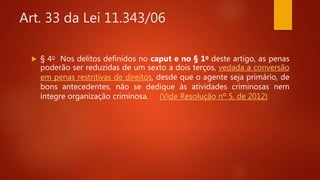 Art. 33 da Lei 11.343/06
 § 4o Nos delitos definidos no caput e no § 1o deste artigo, as penas
poderão ser reduzidas de um sexto a dois terços, vedada a conversão
em penas restritivas de direitos, desde que o agente seja primário, de
bons antecedentes, não se dedique às atividades criminosas nem
integre organização criminosa. (Vide Resolução nº 5, de 2012)
 