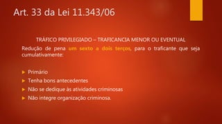 Art. 33 da Lei 11.343/06
TRÁFICO PRIVILEGIADO – TRAFICANCIA MENOR OU EVENTUAL
Redução de pena um sexto a dois terços, para o traficante que seja
cumulativamente:
 Primário
 Tenha bons antecedentes
 Não se dedique às atividades criminosas
 Não integre organização criminosa.
 