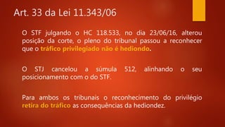 Art. 33 da Lei 11.343/06
O STF julgando o HC 118.533, no dia 23/06/16, alterou
posição da corte, o pleno do tribunal passou a reconhecer
que o tráfico privilegiado não é hediondo.
O STJ cancelou a súmula 512, alinhando o seu
posicionamento com o do STF.
Para ambos os tribunais o reconhecimento do privilégio
retira do tráfico as consequências da hediondez.
 