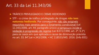 Art. 33 da Lei 11.343/06
 TRÁFICO PRIVILEGIADO E CRIME HEDIONDO
 STF - o crime de tráfico privilegiado de drogas não tem
natureza hedionda. Por conseguinte, não são exigíveis
requisitos mais severos para o livramento condicional (Lei
11.343/2006, art. 44, parágrafo único) e tampouco incide a
vedação à progressão de regime (Lei 8.072/1990, art. 2º, § 2°)
para os casos em que aplicada a causa de diminuição prevista
no art. 33, §4°,Lei n.343/2006. • HC 118533/MS. 2016. (Info 831)
 