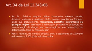 Art. 34 da Lei 11.343/06
 Art. 34. Fabricar, adquirir, utilizar, transportar, oferecer, vender,
distribuir, entregar a qualquer título, possuir, guardar ou fornecer,
ainda que gratuitamente, maquinário, aparelho, instrumento ou
qualquer objeto destinado à fabricação, preparação, produção ou
transformação de drogas, sem autorização ou em desacordo com
determinação legal ou regulamentar:
 Pena - reclusão, de 3 (três) a 10 (dez) anos, e pagamento de 1.200 (mil
e duzentos) a 2.000 (dois mil) dias-multa.
 
