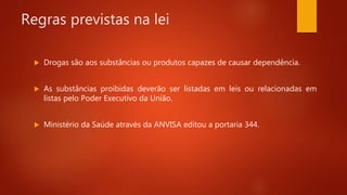 Regras previstas na lei
 Drogas são aos substâncias ou produtos capazes de causar dependência.
 As substâncias proibidas deverão ser listadas em leis ou relacionadas em
listas pelo Poder Executivo da União.
 Ministério da Saúde através da ANVISA editou a portaria 344.
 