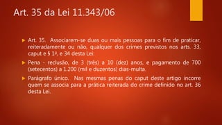 Art. 35 da Lei 11.343/06
 Art. 35. Associarem-se duas ou mais pessoas para o fim de praticar,
reiteradamente ou não, qualquer dos crimes previstos nos arts. 33,
caput e § 1o, e 34 desta Lei:
 Pena - reclusão, de 3 (três) a 10 (dez) anos, e pagamento de 700
(setecentos) a 1.200 (mil e duzentos) dias-multa.
 Parágrafo único. Nas mesmas penas do caput deste artigo incorre
quem se associa para a prática reiterada do crime definido no art. 36
desta Lei.
 