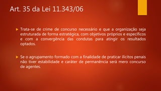 Art. 35 da Lei 11.343/06
 Trata-se de crime de concurso necessário e que a organização seja
estruturada de forma estratégica, com objetivos próprios e específicos
e com a convergência das condutas para atingir os resultados
optados.
 Se o agrupamento formado com a finalidade de praticar ilícitos penais
não tiver estabilidade e caráter de permanência será mero concurso
de agentes.
 