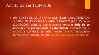 Art. 35 da Lei 11.343/06
 Info. 509 do STJ (2013): PARA QUE FIQUE CARACTERIZADO
O CRIME DE ASSOCIAÇÃO PARA O TRÁFICO (ART. 35 da lei
11.343/2006) exige-se que o agente tenha o dolo de se
associar com permanência e estabilidade. Dessa forma, é
atípica a conduta se não houver ânimo associativo
permanente (duradouro), mas apenas esporádico (eventual).
 