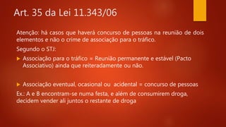 Art. 35 da Lei 11.343/06
Atenção: há casos que haverá concurso de pessoas na reunião de dois
elementos e não o crime de associação para o tráfico.
Segundo o STJ:
 Associação para o tráfico = Reunião permanente e estável (Pacto
Associativo) ainda que reiteradamente ou não.
 Associação eventual, ocasional ou acidental = concurso de pessoas
Ex.: A e B encontram-se numa festa, e além de consumirem droga,
decidem vender ali juntos o restante de droga
 