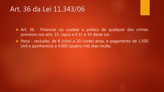 Art. 36 da Lei 11.343/06
 Art. 36. Financiar ou custear a prática de qualquer dos crimes
previstos nos arts. 33, caput e § 1o, e 34 desta Lei:
 Pena - reclusão, de 8 (oito) a 20 (vinte) anos, e pagamento de 1.500
(mil e quinhentos) a 4.000 (quatro mil) dias-multa.
 