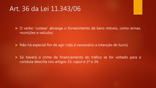 Art. 36 da Lei 11.343/06
 O verbo ‘custear’ abrange o fornecimento de bens móveis, como armas,
munições e veículos.
 Não há especial fim de agir (não é necessário a intenção de lucro)
 Só haverá o crime de financiamento do tráfico se for voltado para a
conduta descrita nos artigos 33, caput e 1º e 34.
 