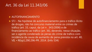 Art. 36 da Lei 11.343/06
 AUTOFINANCIAMENTO
 STJ - Na hipótese de autofinanciamento para o tráfico ilícito
de drogas, não há concurso material entre os crimes de
tráfico (art. 33, caput, da Lei n . 343/2006) e de
financiamento ao tráfico (art. 36), devendo, nessa situação,
ser o agente condenado às penas do crime de tráfico com
incidência da causa de aumento de pena prevista no art. 40,
VII. • REsp1.290.296-PR. 2014. (Info 534)
 