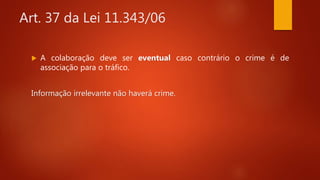 Art. 37 da Lei 11.343/06
 A colaboração deve ser eventual caso contrário o crime é de
associação para o tráfico.
Informação irrelevante não haverá crime.
 
