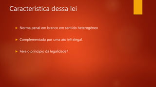 Característica dessa lei
 Norma penal em branco em sentido heterogêneo
 Complementada por uma ato infralegal.
 Fere o princípio da legalidade?
 