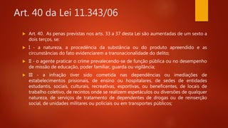 Art. 40 da Lei 11.343/06
 Art. 40. As penas previstas nos arts. 33 a 37 desta Lei são aumentadas de um sexto a
dois terços, se:
 I - a natureza, a procedência da substância ou do produto apreendido e as
circunstâncias do fato evidenciarem a transnacionalidade do delito;
 II - o agente praticar o crime prevalecendo-se de função pública ou no desempenho
de missão de educação, poder familiar, guarda ou vigilância;
 III - a infração tiver sido cometida nas dependências ou imediações de
estabelecimentos prisionais, de ensino ou hospitalares, de sedes de entidades
estudantis, sociais, culturais, recreativas, esportivas, ou beneficentes, de locais de
trabalho coletivo, de recintos onde se realizem espetáculos ou diversões de qualquer
natureza, de serviços de tratamento de dependentes de drogas ou de reinserção
social, de unidades militares ou policiais ou em transportes públicos;
 