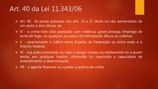 Art. 40 da Lei 11.343/06
 Art. 40. As penas previstas nos arts. 33 a 37 desta Lei são aumentadas de
um sexto a dois terços, se:
 IV - o crime tiver sido praticado com violência, grave ameaça, emprego de
arma de fogo, ou qualquer processo de intimidação difusa ou coletiva;
 V - caracterizado o tráfico entre Estados da Federação ou entre estes e o
Distrito Federal;
 VI - sua prática envolver ou visar a atingir criança ou adolescente ou a quem
tenha, por qualquer motivo, diminuída ou suprimida a capacidade de
entendimento e determinação;
 VII - o agente financiar ou custear a prática do crime.
 