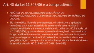 Art. 40 da Lei 11.343/06 e a Jurisprudência
 HIPÓTESE DE INAPLICABILIDADE SIMULTÂNEA DE
TRANSNACIONALIDADE E DE INTERESTADUALIDADE EM TRÁFICO DE
DROGAS.
 STJ - No tráfico ilícito de entorpecentes, é inadmissível a aplicação
simultânea das causas especiais de aumento de pena relativas à
transnacionalidade e à interestadualidade do delito (art. 40, I e V, da Lei
n. 11.343/2006), quando não comprovada a intenção do importador da
droga de difundi-la em mais de um estado do território nacional, ainda
que, para chegar ao destino final pretendido, imperativos de ordem
geográfica façam com que o importador transporte a substância através
de estados do país. HC 214.942-MT. 2016. (Info 586)
 