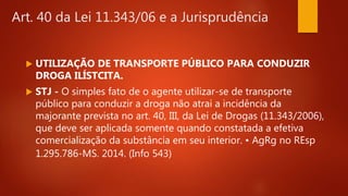 Art. 40 da Lei 11.343/06 e a Jurisprudência
 UTILIZAÇÃO DE TRANSPORTE PÚBLICO PARA CONDUZIR
DROGA ILÍSTCITA.
 STJ - O simples fato de o agente utilizar-se de transporte
público para conduzir a droga não atrai a incidência da
majorante prevista no art. 40, III, da Lei de Drogas (11.343/2006),
que deve ser aplicada somente quando constatada a efetiva
comercialização da substância em seu interior. • AgRg no REsp
1.295.786-MS. 2014. (Info 543)
 