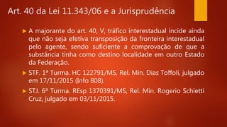  A majorante do art. 40, V, tráfico interestadual incide ainda
que não seja efetiva transposição da fronteira interestadual
pelo agente, sendo suficiente a comprovação de que a
substância tinha como destino localidade em outro Estado
da Federação.
 STF. 1ª Turma. HC 122791/MS, Rel. Min. Dias Toffoli, julgado
em 17/11/2015 (Info 808).
 STJ. 6ª Turma. REsp 1370391/MS, Rel. Min. Rogerio Schietti
Cruz, julgado em 03/11/2015.
Art. 40 da Lei 11.343/06 e a Jurisprudência
 