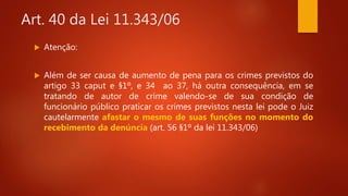 Art. 40 da Lei 11.343/06
 Atenção:
 Além de ser causa de aumento de pena para os crimes previstos do
artigo 33 caput e §1º, e 34 ao 37, há outra consequência, em se
tratando de autor de crime valendo-se de sua condição de
funcionário público praticar os crimes previstos nesta lei pode o Juiz
cautelarmente afastar o mesmo de suas funções no momento do
recebimento da denúncia (art. 56 §1º da lei 11.343/06)
 