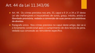 Art. 44 da Lei 11.343/06
 Art. 44. Os crimes previstos nos arts. 33, caput e § 1o, e 34 a 37 desta
Lei são inafiançáveis e insuscetíveis de sursis, graça, indulto, anistia e
liberdade provisória, vedada a conversão de suas penas em restritivas
de direitos.
 Parágrafo único. Nos crimes previstos no caput deste artigo, dar-se-á
o livramento condicional após o cumprimento de dois terços da pena,
vedada sua concessão ao reincidente específico.
 