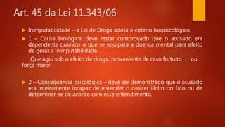 Art. 45 da Lei 11.343/06
 Inimputabilidade – a Lei de Droga adota o critério biopsicológico.
 1 – Causa biológica: deve restar comprovado que o acusado era
dependente químico o que se equipara a doença mental para efeito
de gerar a inimputabilidade.
Que agiu sob o efeito de droga, proveniente de caso fortuito ou
força maior.
 2 – Consequência psicológica – deve ser demonstrado que o acusado
era inteiramente incapaz de entender o caráter ilícito do fato ou de
determinar-se de acordo com esse entendimento.
 