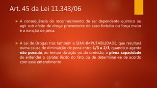 Art. 45 da Lei 11.343/06
 A consequência do reconhecimento de ser dependente químico ou
agir sob efeito de droga proveniente de caso fortuito ou força maior
é a isenção de pena.
 A Lei de Drogas traz também a SEMI-IMPUTABILIDADE, que resultará
numa causa de diminuição de pena entre 1/3 a 2/3, quando o agente
não possuía, ao tempo da ação ou da omissão, a plena capacidade
de entender o caráter ilícito do fato ou de determinar-se de acordo
com esse entendimento
 