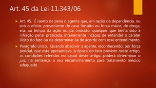 Art. 45 da Lei 11.343/06
 Art. 45. É isento de pena o agente que, em razão da dependência, ou
sob o efeito, proveniente de caso fortuito ou força maior, de droga,
era, ao tempo da ação ou da omissão, qualquer que tenha sido a
infração penal praticada, inteiramente incapaz de entender o caráter
ilícito do fato ou de determinar-se de acordo com esse entendimento.
 Parágrafo único. Quando absolver o agente, reconhecendo, por força
pericial, que este apresentava, à época do fato previsto neste artigo,
as condições referidas no caput deste artigo, poderá determinar o
juiz, na sentença, o seu encaminhamento para tratamento médico
adequado.
 