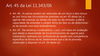 Art. 45 da Lei 11.343/06
 Art. 46. As penas podem ser reduzidas de um terço a dois terços
se, por força das circunstâncias previstas no art. 45 desta Lei, o
agente não possuía, ao tempo da ação ou da omissão, a plena
capacidade de entender o caráter ilícito do fato ou de determinar-
se de acordo com esse entendimento.
 Art. 47. Na sentença condenatória, o juiz, com base em avaliação
que ateste a necessidade de encaminhamento do agente para
tratamento, realizada por profissional de saúde com competência
específica na forma da lei, determinará que a tal se proceda,
observado o disposto no art. 26 desta Lei.
 