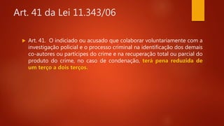 Art. 41 da Lei 11.343/06
 Art. 41. O indiciado ou acusado que colaborar voluntariamente com a
investigação policial e o processo criminal na identificação dos demais
co-autores ou partícipes do crime e na recuperação total ou parcial do
produto do crime, no caso de condenação, terá pena reduzida de
um terço a dois terços.
 