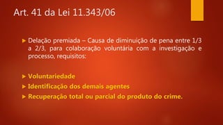 Art. 41 da Lei 11.343/06
 Delação premiada – Causa de diminuição de pena entre 1/3
a 2/3, para colaboração voluntária com a investigação e
processo, requisitos:
 Voluntariedade
 Identificação dos demais agentes
 Recuperação total ou parcial do produto do crime.
 