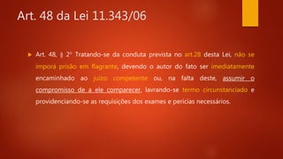 Art. 48 da Lei 11.343/06
 Art. 48, § 2° Tratando-se da conduta prevista no art.28 desta Lei, não se
imporá prisão em flagrante, devendo o autor do fato ser imediatamente
encaminhado ao juízo competente ou, na falta deste, assumir o
compromisso de a ele comparecer, lavrando-se termo circunstanciado e
providenciando-se as requisições dos exames e perícias necessários.
 