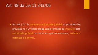 Art. 48 da Lei 11.343/06
 Art. 48, § 3° Se ausente a autoridade judicial, as providências
previstas no § 2º deste artigo serão tomadas de imediato pela
autoridade policial, no local em que se encontrar, vedada a
detenção do agente.
 