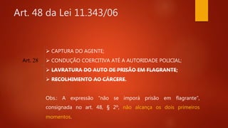 Art. 48 da Lei 11.343/06
Art. 28
 CAPTURA DO AGENTE;
 CONDUÇÃO COERCITIVA ATÉ A AUTORIDADE POLICIAL;
 LAVRATURA DO AUTO DE PRISÃO EM FLAGRANTE;
 RECOLHIMENTO AO CÁRCERE.
Obs.: A expressão “não se imporá prisão em flagrante”,
consignada no art. 48, § 2º, não alcança os dois primeiros
momentos.
 